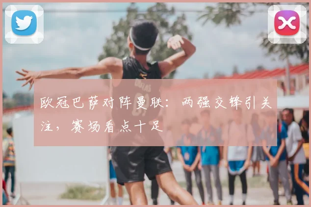 欧冠巴萨对阵曼联：两强交锋引关注，赛场看点十足