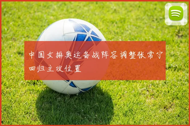 中国女排奥运备战阵容调整张常宁回归主攻位置