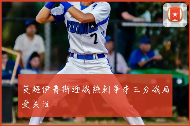 英超伊普斯迎战热刺争夺三分战局受关注