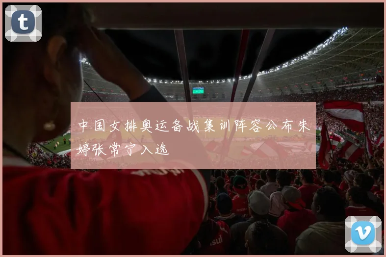 中国女排奥运备战集训阵容公布朱婷张常宁入选