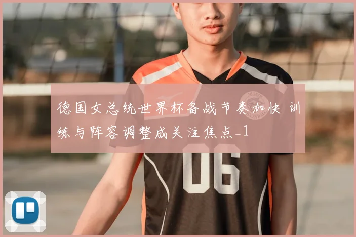 德国女总统世界杯备战节奏加快 训练与阵容调整成关注焦点_1