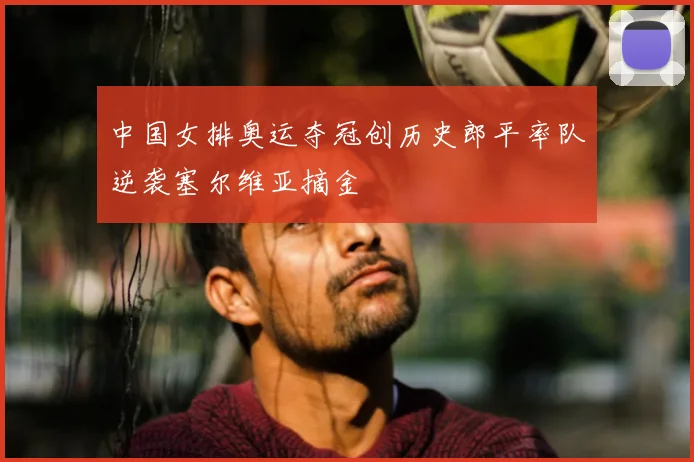 中国女排奥运夺冠创历史郎平率队逆袭塞尔维亚摘金