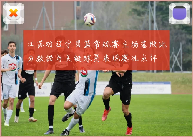 江苏对辽宁男篮常规赛主场落败比分数据与关键球员表现赛况点评