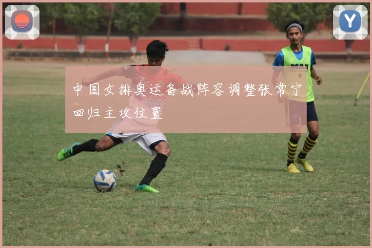 中国女排奥运备战阵容调整张常宁回归主攻位置