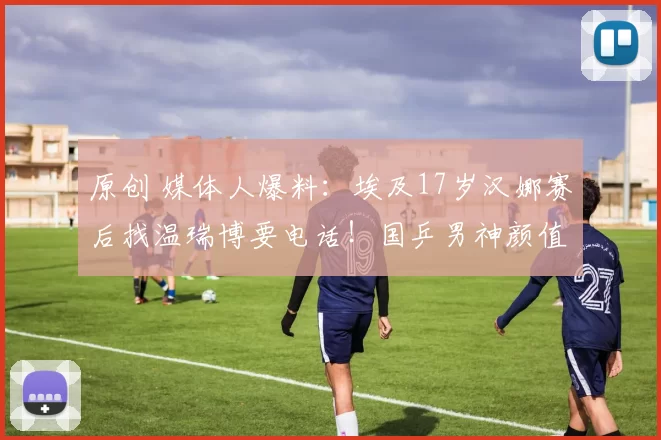 原创 媒体人爆料：埃及17岁汉娜赛后找温瑞博要电话！国乒男神颜值被日媒称赞