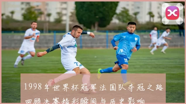 1998年世界杯冠军法国队夺冠之路回顾决赛精彩瞬间与历史影响