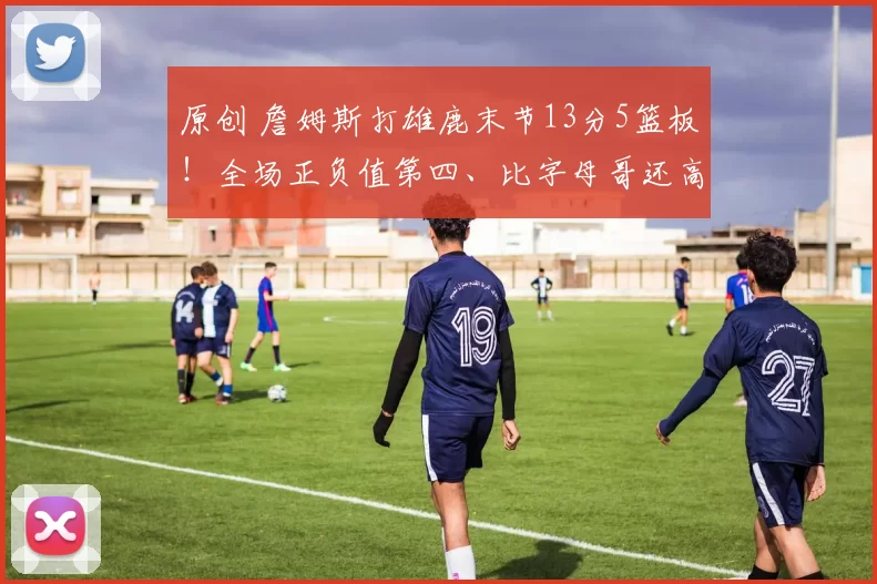 原创 詹姆斯打雄鹿末节13分5篮板！全场正负值第四、比字母哥还高！