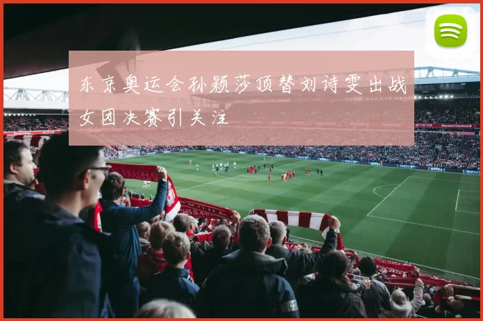 东京奥运会孙颖莎顶替刘诗雯出战女团决赛引关注