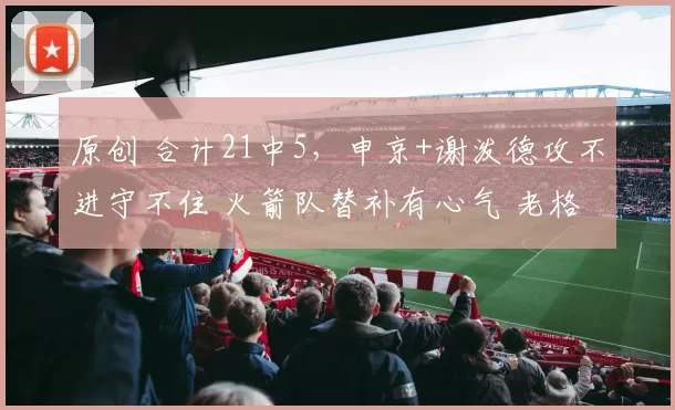 原创 合计21中5，申京+谢泼德攻不进守不住 火箭队替补有心气 老格林6分