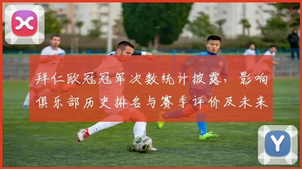 拜仁欧冠冠军次数统计披露，影响俱乐部历史排名与赛季评价及未来竞争地位