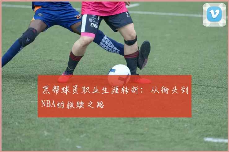 黑帮球员职业生涯转折：从街头到NBA的救赎之路