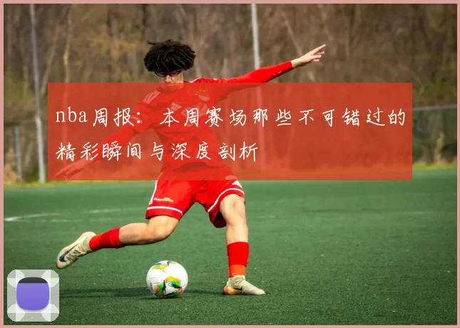 nba周报：本周赛场那些不可错过的精彩瞬间与深度剖析