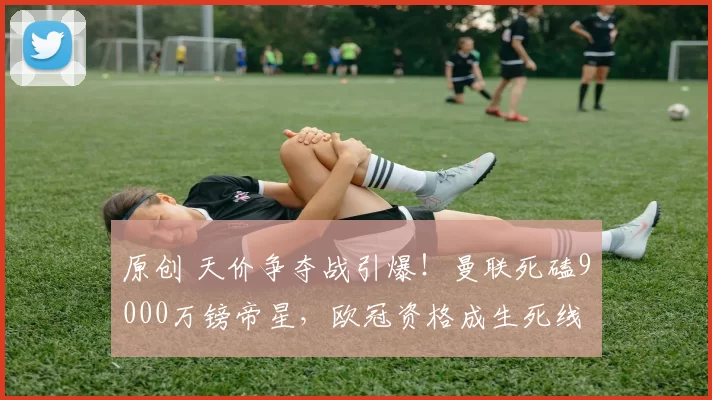 原创 天价争夺战引爆！曼联死磕9000万镑帝星，欧冠资格成生死线