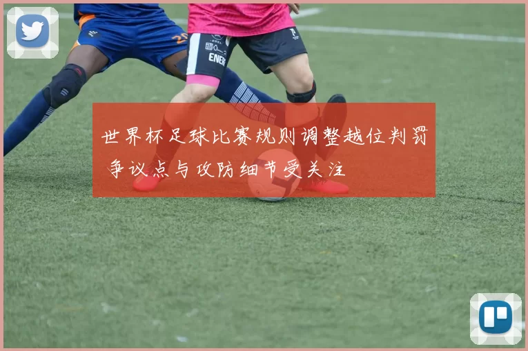 世界杯足球比赛规则调整越位判罚 争议点与攻防细节受关注
