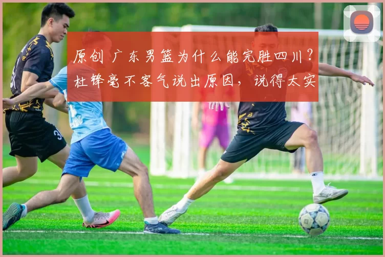原创 广东男篮为什么能完胜四川？杜锋毫不客气说出原因，说得太实在