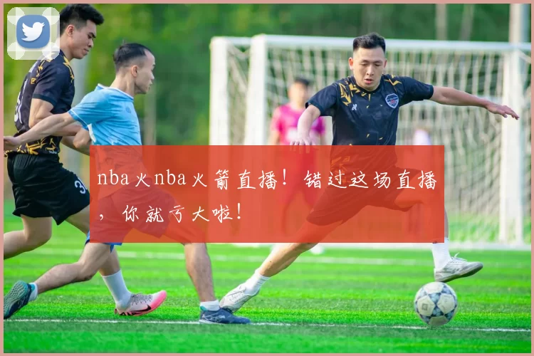 nba火nba火箭直播！错过这场直播，你就亏大啦！