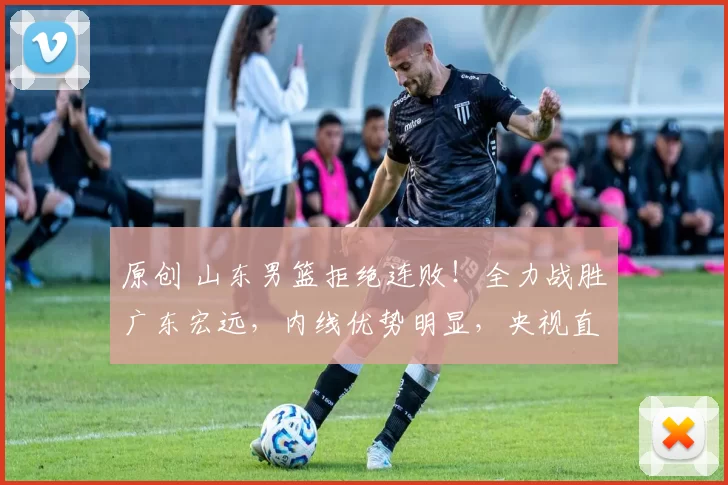 原创 山东男篮拒绝连败！全力战胜广东宏远，内线优势明显，央视直播