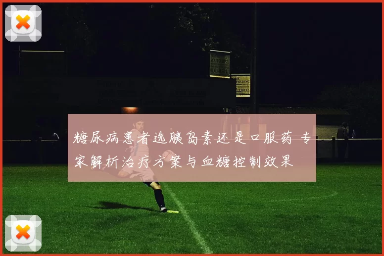 糖尿病患者选胰岛素还是口服药 专家解析治疗方案与血糖控制效果