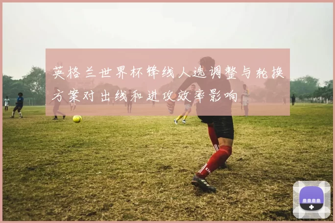 英格兰世界杯锋线人选调整与轮换方案对出线和进攻效率影响