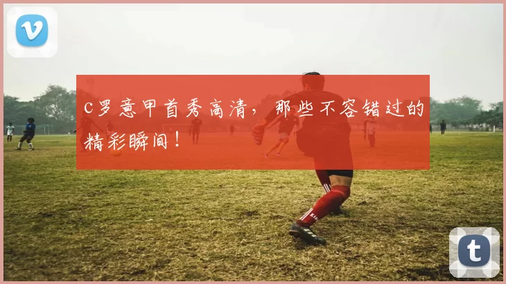 c罗意甲首秀高清，那些不容错过的精彩瞬间！