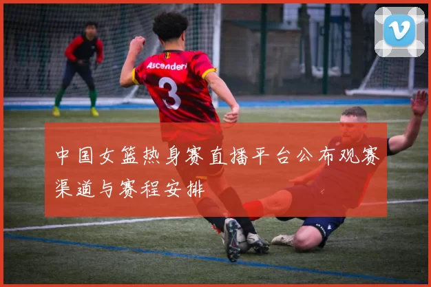 中国女篮热身赛直播平台公布观赛渠道与赛程安排