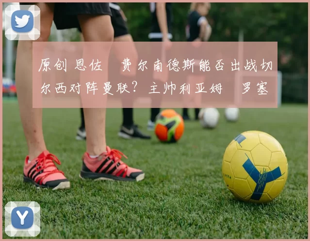 原创 恩佐・费尔南德斯能否出战切尔西对阵曼联？主帅利亚姆・罗塞尔诺最新训练情况更新