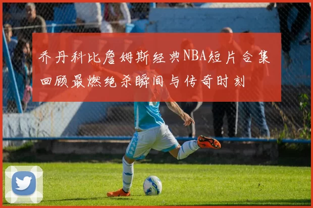 乔丹科比詹姆斯经典NBA短片合集 回顾最燃绝杀瞬间与传奇时刻