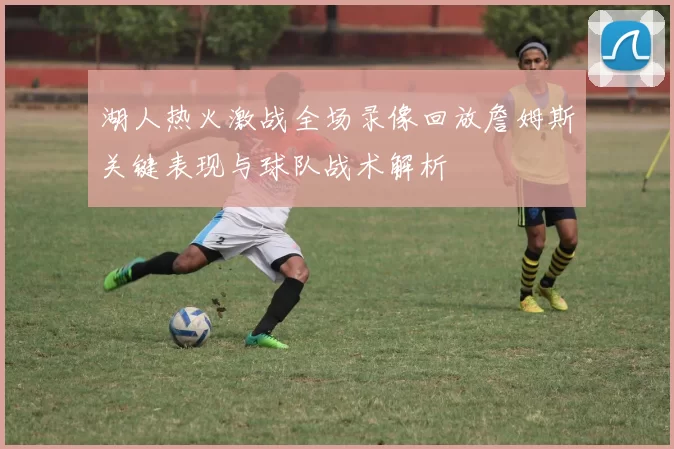 湖人热火激战全场录像回放詹姆斯关键表现与球队战术解析