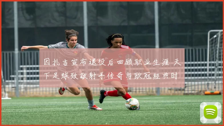 因扎吉宣布退役后回顾职业生涯 天下足球致敬射手传奇与欧冠经典时刻