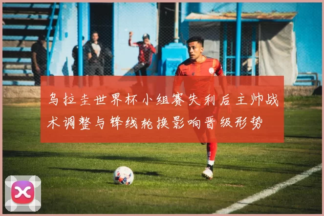 乌拉圭世界杯小组赛失利后主帅战术调整与锋线轮换影响晋级形势