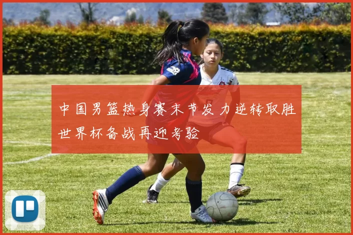 中国男篮热身赛末节发力逆转取胜世界杯备战再迎考验