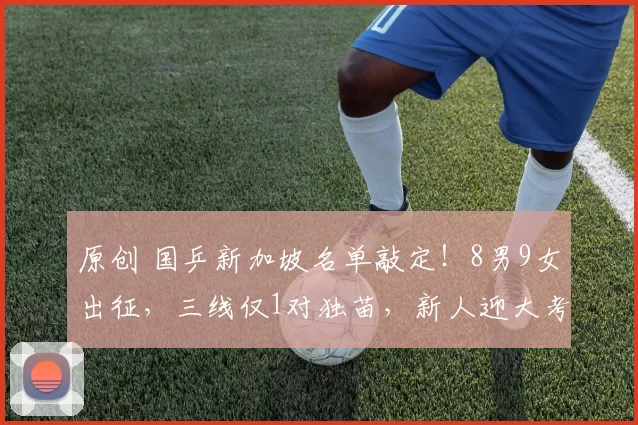 原创 国乒新加坡名单敲定！8男9女出征，三线仅1对独苗，新人迎大考