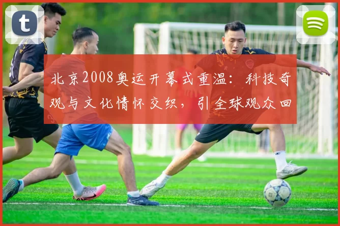 北京2008奥运开幕式重温：科技奇观与文化情怀交织，引全球观众回望