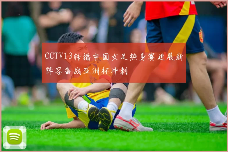 CCTV13转播中国女足热身赛进展新阵容备战亚洲杯冲刺