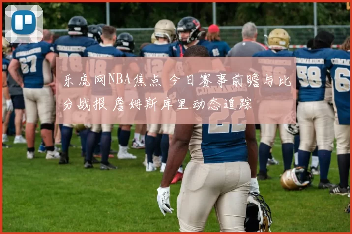 乐虎网NBA焦点 今日赛事前瞻与比分战报 詹姆斯库里动态追踪
