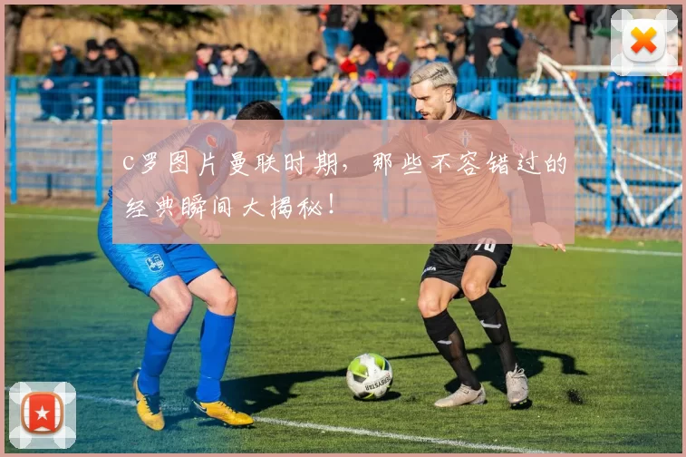 c罗图片曼联时期，那些不容错过的经典瞬间大揭秘！