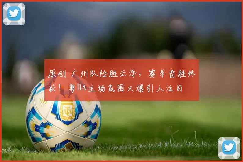原创 广州队险胜云浮，赛季首胜终获！粤BA主场氛围火爆引人注目
