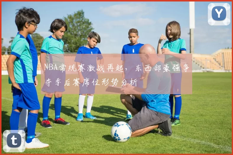 NBA常规赛激战再起，东西部豪强争夺季后赛席位形势分析