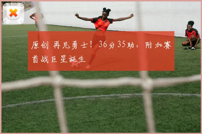 原创 再见勇士！36分35助，附加赛首战巨星诞生