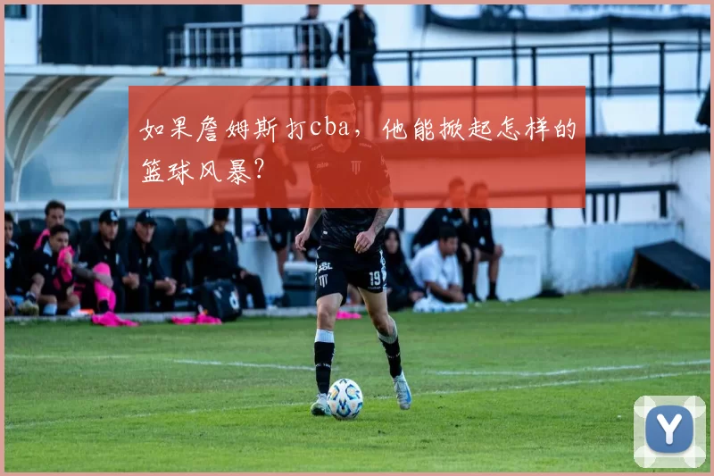 如果詹姆斯打cba，他能掀起怎样的篮球风暴？