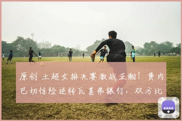 原创 土超女排决赛激战正酣！费内巴切惊险逆转瓦基弗银行，双方比分战成2-2平