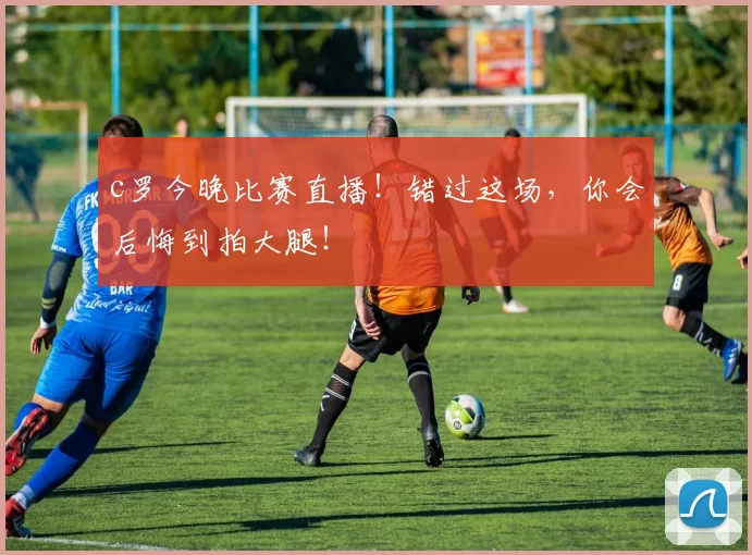 c罗今晚比赛直播！错过这场，你会后悔到拍大腿！