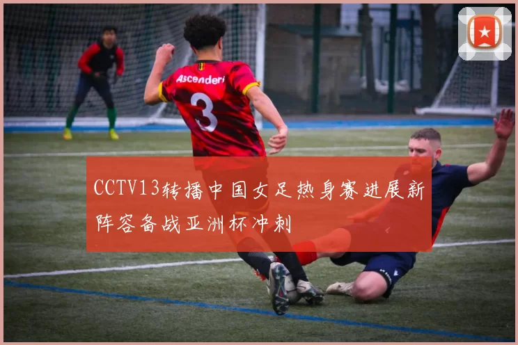 CCTV13转播中国女足热身赛进展新阵容备战亚洲杯冲刺