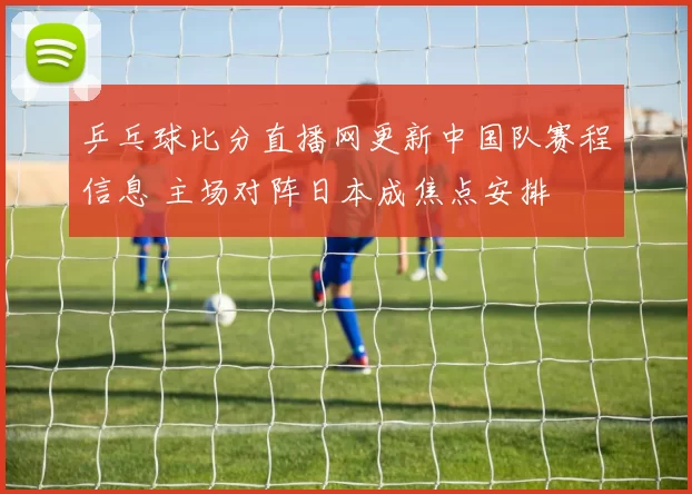 乒乓球比分直播网更新中国队赛程信息 主场对阵日本成焦点安排