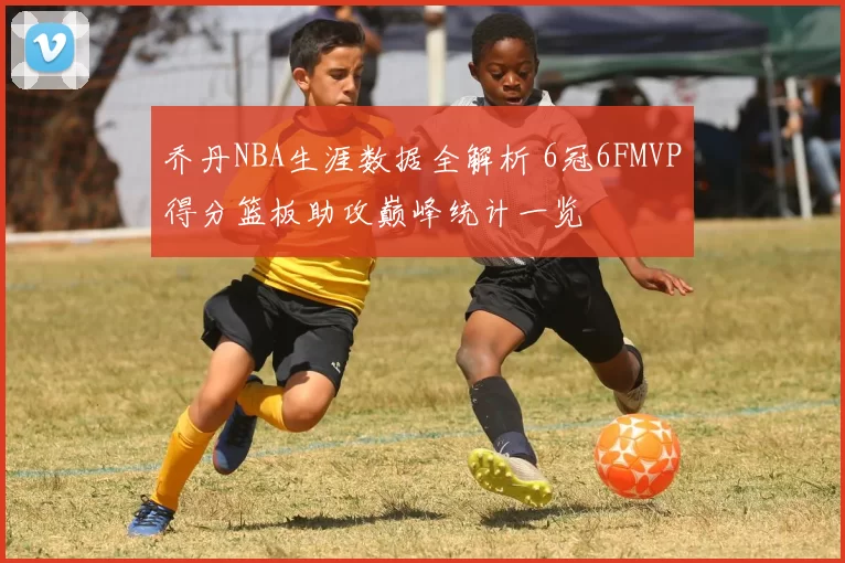 乔丹NBA生涯数据全解析 6冠6FMVP得分篮板助攻巅峰统计一览