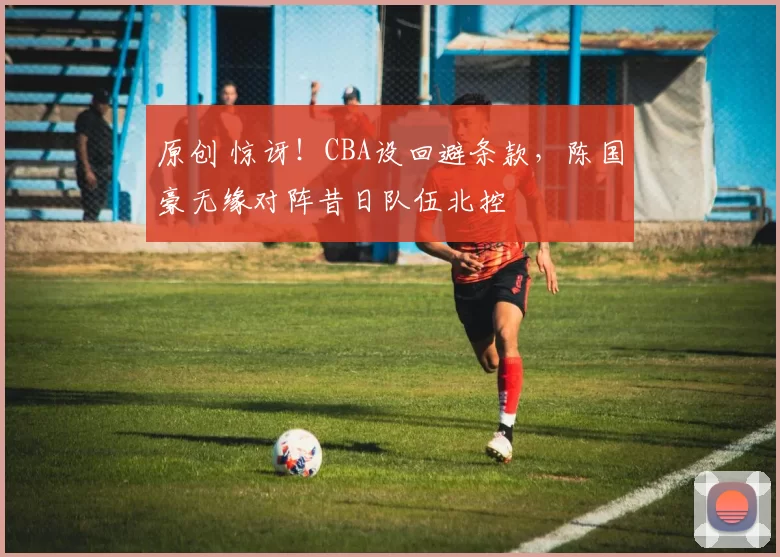 原创 惊讶！CBA设回避条款，陈国豪无缘对阵昔日队伍北控