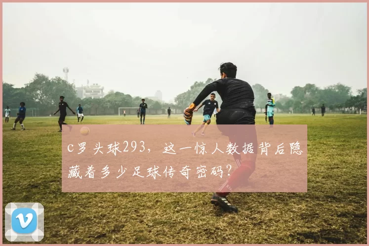 c罗头球293，这一惊人数据背后隐藏着多少足球传奇密码？