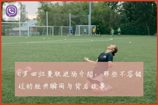 c罗回归曼联进场介绍，那些不容错过的经典瞬间与背后故事