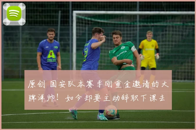 原创 国安队本赛季刚重金邀请的大牌洋帅！如今却要主动辞职下课去津门虎，值得期待