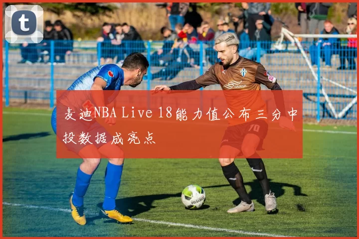 麦迪NBA Live 18能力值公布三分中投数据成亮点